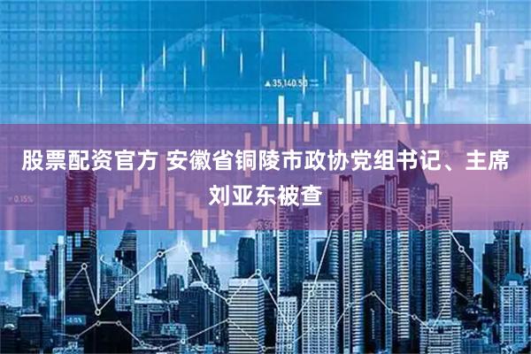 股票配资官方 安徽省铜陵市政协党组书记、主席刘亚东被查