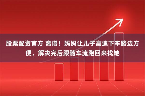 股票配资官方 离谱！妈妈让儿子高速下车路边方便，解决完后跟随车流跑回来找她