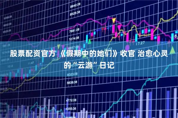 股票配资官方 《假期中的她们》收官 治愈心灵的“云游”日记