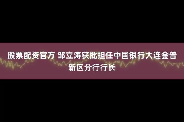 股票配资官方 邹立涛获批担任中国银行大连金普新区分行行长