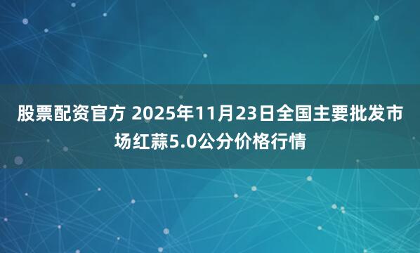 股票配资官方 2025年11月23日全国主要批发市场红蒜5.0公分价格行情