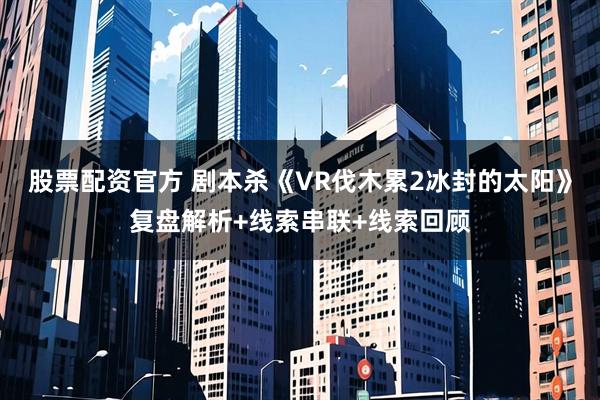 股票配资官方 剧本杀《VR伐木累2冰封的太阳》复盘解析+线索串联+线索回顾