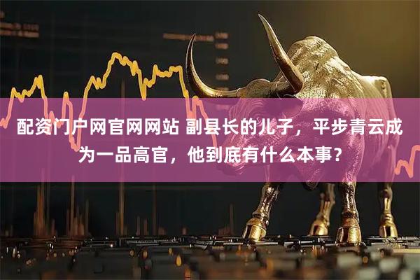 配资门户网官网网站 副县长的儿子，平步青云成为一品高官，他到底有什么本事？