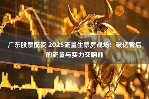 广东股票配资 2025流量生票房战场：破亿背后的流量与实力交响曲
