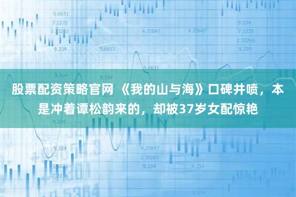 股票配资策略官网 《我的山与海》口碑井喷，本是冲着谭松韵来的，却被37岁女配惊艳