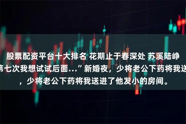 股票配资平台十大排名 花期止于春深处 苏溪陆峥年楚清鸢 “乖乖…第七次我想试试后面…”新婚夜，少将老公下药将我送进了他发小的房间。