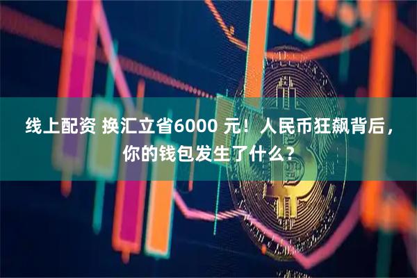 线上配资 换汇立省6000 元！人民币狂飙背后，你的钱包发生了什么？